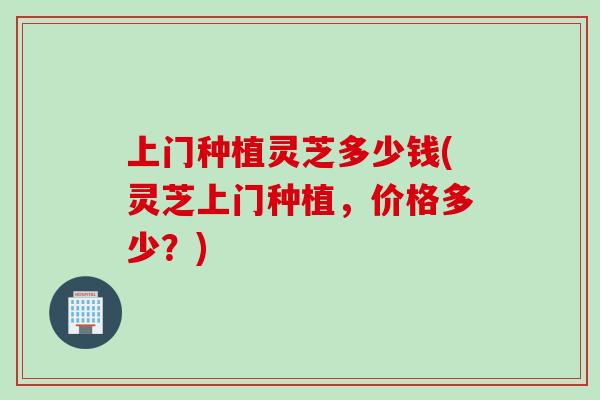 上门种植灵芝多少钱(灵芝上门种植，价格多少？)
