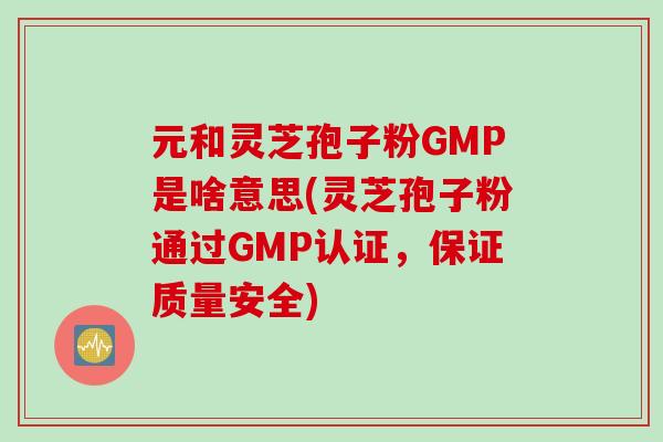 元和灵芝孢子粉GMP是啥意思(灵芝孢子粉通过GMP认证，保证质量安全)