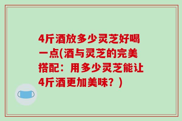 4斤酒放多少灵芝好喝一点(酒与灵芝的完美搭配：用多少灵芝能让4斤酒更加美味？)