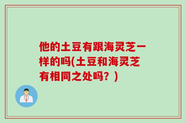 他的土豆有跟海灵芝一样的吗(土豆和海灵芝有相同之处吗？)