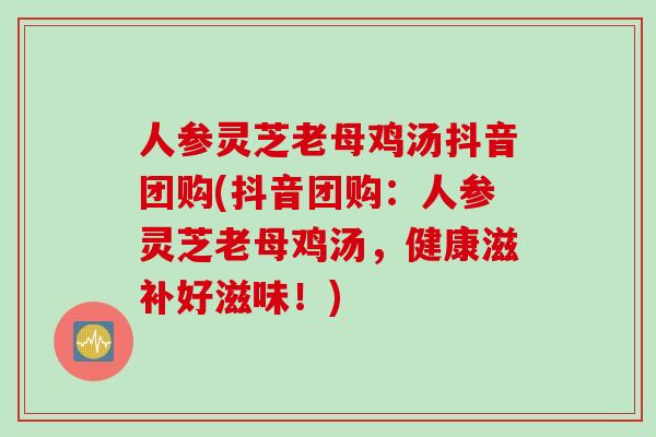 人参灵芝老母鸡汤抖音团购(抖音团购：人参灵芝老母鸡汤，健康滋补好滋味！)