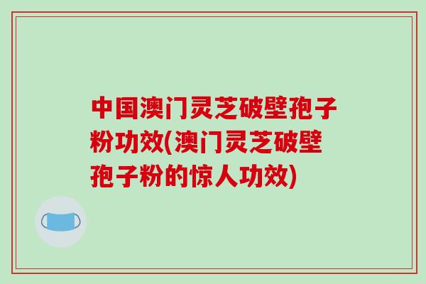 中国澳门灵芝破壁孢子粉功效(澳门灵芝破壁孢子粉的惊人功效)