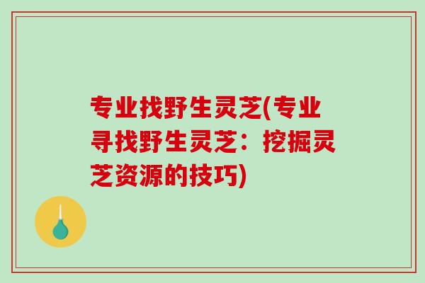 专业找野生灵芝(专业寻找野生灵芝：挖掘灵芝资源的技巧)