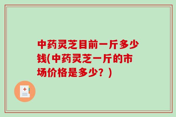 中药灵芝目前一斤多少钱(中药灵芝一斤的市场价格是多少？)