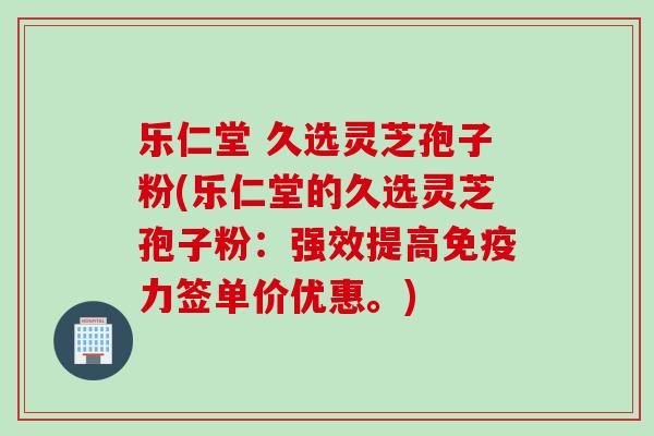 乐仁堂 久选灵芝孢子粉(乐仁堂的久选灵芝孢子粉：强效提高免疫力签单价优惠。)