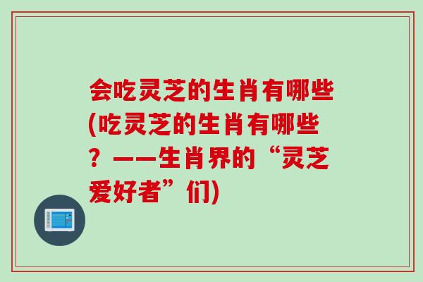会吃灵芝的生肖有哪些(吃灵芝的生肖有哪些？——生肖界的“灵芝爱好者”们)