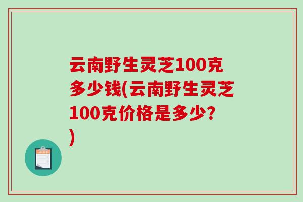 云南野生灵芝100克多少钱(云南野生灵芝100克价格是多少？)
