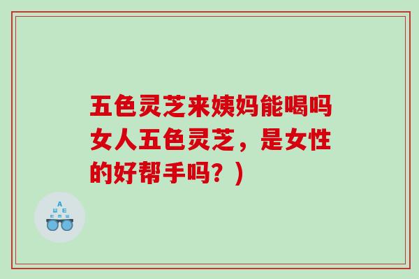 五色灵芝来姨妈能喝吗女人五色灵芝，是女性的好帮手吗？)