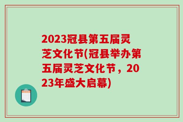 2023冠县第五届灵芝文化节(冠县举办第五届灵芝文化节，2023年盛大启幕)