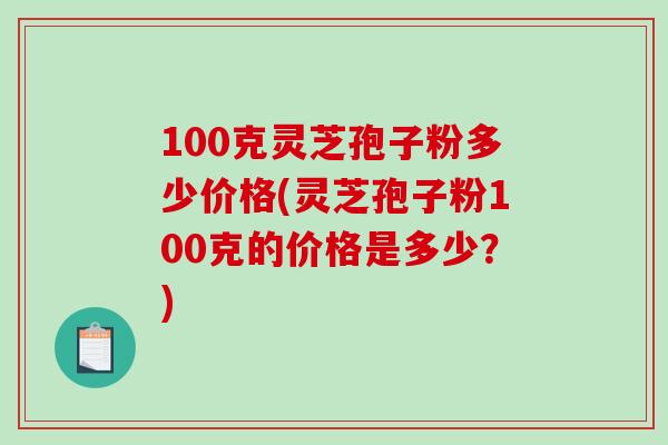 100克灵芝孢子粉多少价格(灵芝孢子粉100克的价格是多少？)