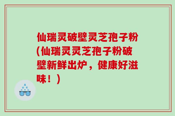 仙瑞灵破壁灵芝孢子粉(仙瑞灵灵芝孢子粉破壁新鲜出炉，健康好滋味！)
