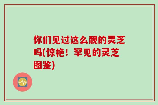 你们见过这么靓的灵芝吗(惊艳！罕见的灵芝图鉴)