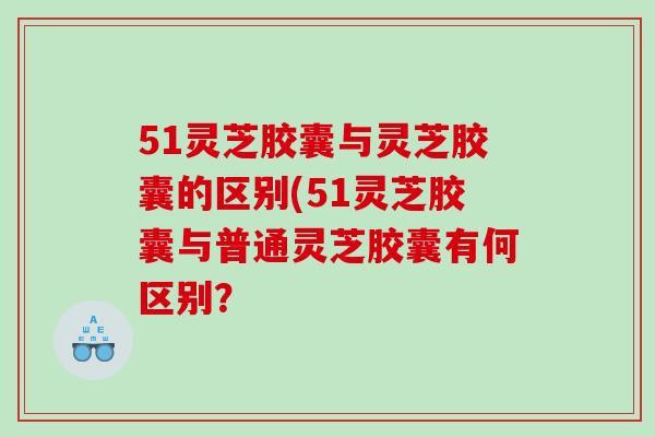 51灵芝胶囊与灵芝胶囊的区别(51灵芝胶囊与普通灵芝胶囊有何区别？