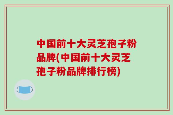 中国前十大灵芝孢子粉品牌(中国前十大灵芝孢子粉品牌排行榜)