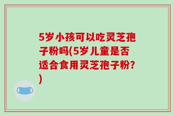 5岁小孩可以吃灵芝孢子粉吗(5岁儿童是否适合食用灵芝孢子粉?) 5岁小孩可以吃灵芝孢子粉吗(5岁儿童是否适合食用灵芝孢子粉?)