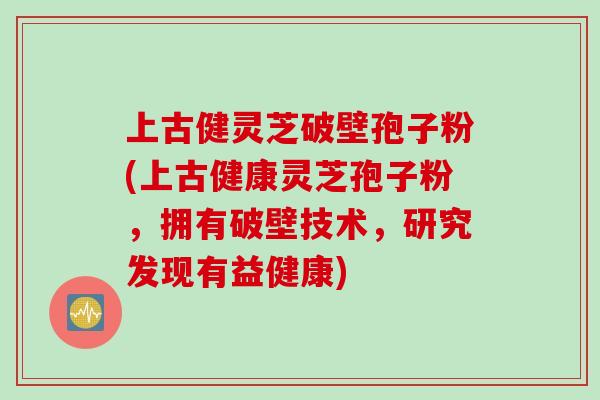 上古健灵芝破壁孢子粉(上古健康灵芝孢子粉，拥有破壁技术，研究发现有益健康)