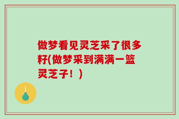 做梦看见灵芝采了很多籽(做梦采到满满一篮灵芝子！)
