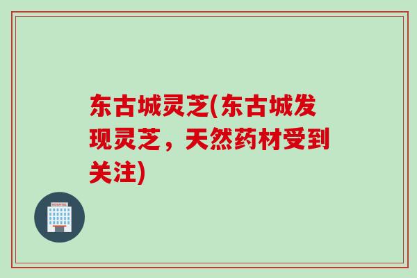 东古城灵芝(东古城发现灵芝，天然药材受到关注)