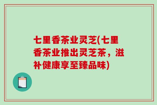 七里香茶业灵芝(七里香茶业推出灵芝茶，滋补健康享至臻品味)