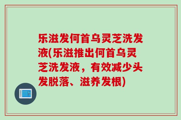 乐滋发何首乌灵芝洗发液(乐滋推出何首乌灵芝洗发液，有效减少头发脱落、滋养发根)