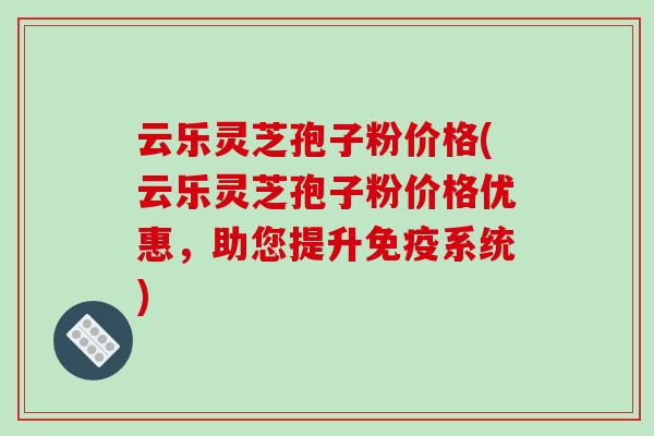 云乐灵芝孢子粉价格(云乐灵芝孢子粉价格优惠，助您提升免疫系统)