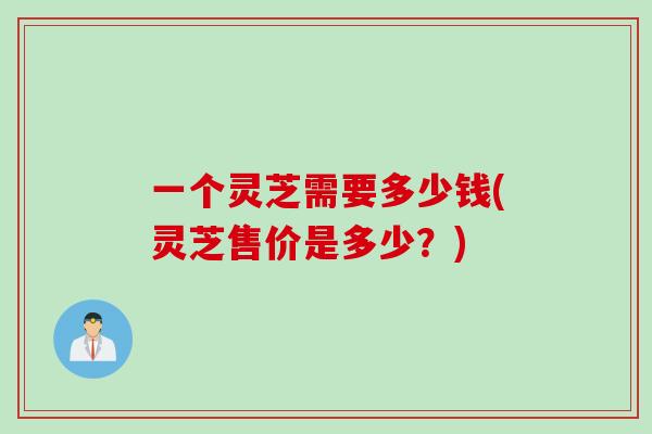 一个灵芝需要多少钱(灵芝售价是多少？)