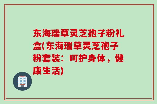 东海瑞草灵芝孢子粉礼盒(东海瑞草灵芝孢子粉套装：呵护身体，健康生活)
