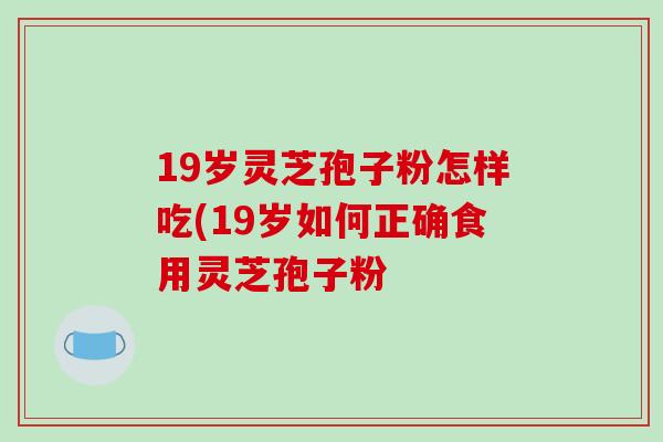 19岁灵芝孢子粉怎样吃(19岁如何正确食用灵芝孢子粉
