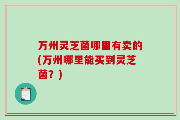 万州灵芝菌哪里有卖的(万州哪里能买到灵芝菌？)