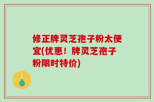 修正牌灵芝孢子粉太便宜(优惠！牌灵芝孢子粉限时特价)
