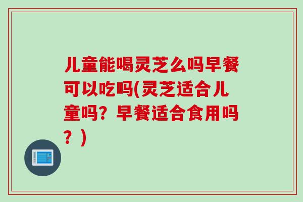 儿童能喝灵芝么吗早餐可以吃吗(灵芝适合儿童吗？早餐适合食用吗？)
