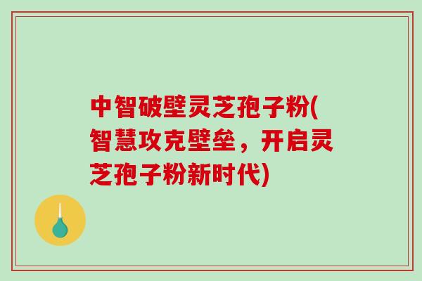 中智破壁灵芝孢子粉(智慧攻克壁垒，开启灵芝孢子粉新时代)