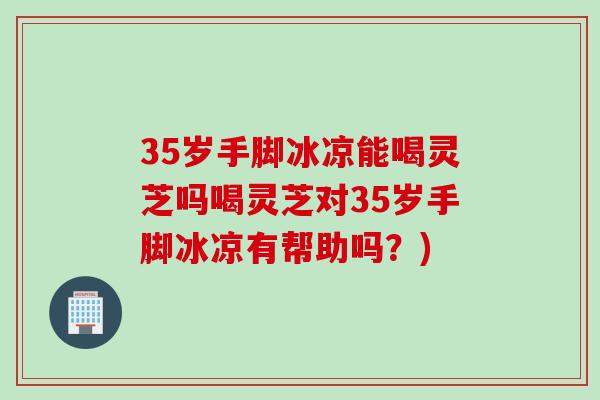 35岁手脚冰凉能喝灵芝吗喝灵芝对35岁手脚冰凉有帮助吗？)