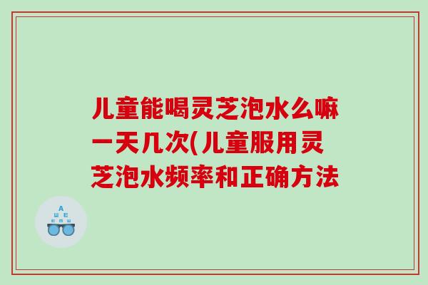 儿童能喝灵芝泡水么嘛一天几次(儿童服用灵芝泡水频率和正确方法
