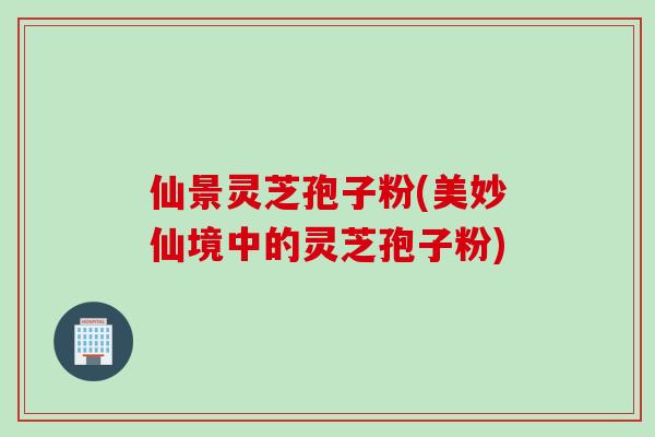 仙景灵芝孢子粉(美妙仙境中的灵芝孢子粉)