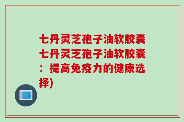 七丹灵芝孢子油软胶囊七丹灵芝孢子油软胶囊：提高免疫力的健康选择)