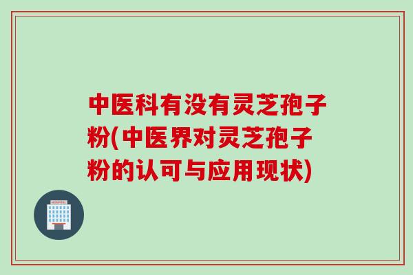 中医科有没有灵芝孢子粉(中医界对灵芝孢子粉的认可与应用现状)