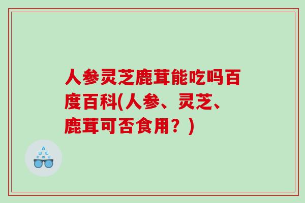 人参灵芝鹿茸能吃吗百度百科(人参、灵芝、鹿茸可否食用？)