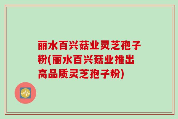丽水百兴菇业灵芝孢子粉(丽水百兴菇业推出高品质灵芝孢子粉)