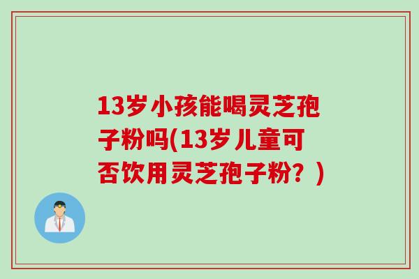 13岁小孩能喝灵芝孢子粉吗(13岁儿童可否饮用灵芝孢子粉？)