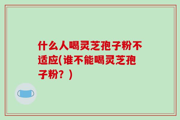 什么人喝灵芝孢子粉不适应(谁不能喝灵芝孢子粉？)