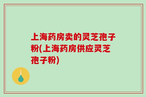 上海药房卖的灵芝孢子粉(上海药房供应灵芝孢子粉)