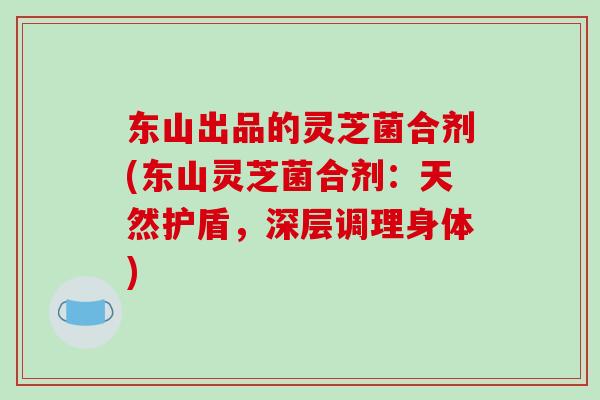 东山出品的灵芝菌合剂(东山灵芝菌合剂：天然护盾，深层调理身体)