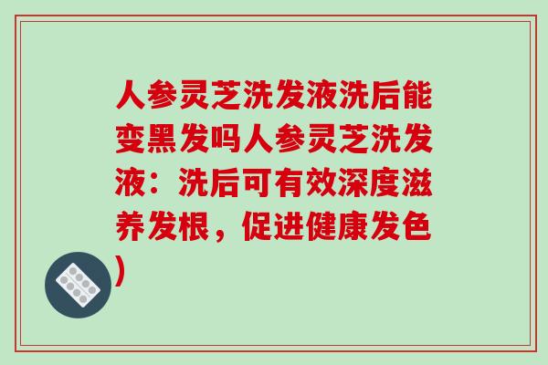 人参灵芝洗发液洗后能变黑发吗人参灵芝洗发液：洗后可有效深度滋养发根，促进健康发色)