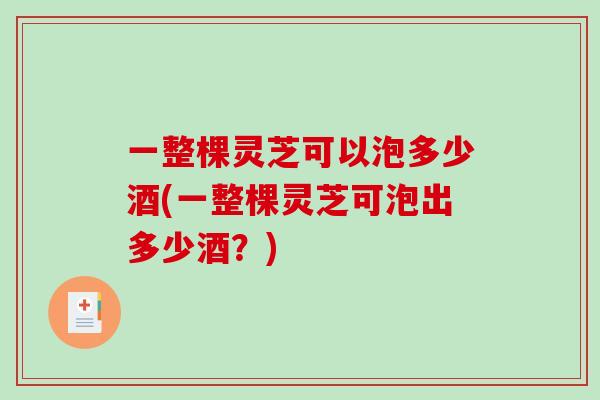 一整棵灵芝可以泡多少酒(一整棵灵芝可泡出多少酒？)