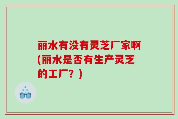 丽水有没有灵芝厂家啊(丽水是否有生产灵芝的工厂？)