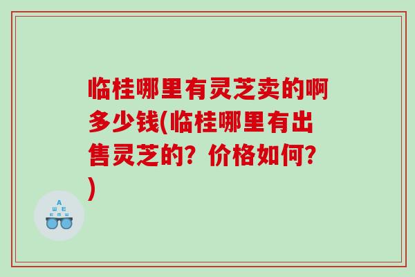 临桂哪里有灵芝卖的啊多少钱(临桂哪里有出售灵芝的？价格如何？)