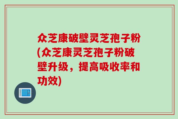 众芝康破壁灵芝孢子粉(众芝康灵芝孢子粉破壁升级，提高吸收率和功效)