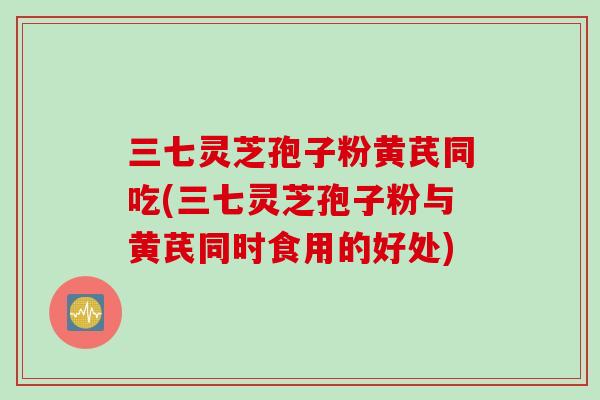 三七灵芝孢子粉黄芪同吃(三七灵芝孢子粉与黄芪同时食用的好处)