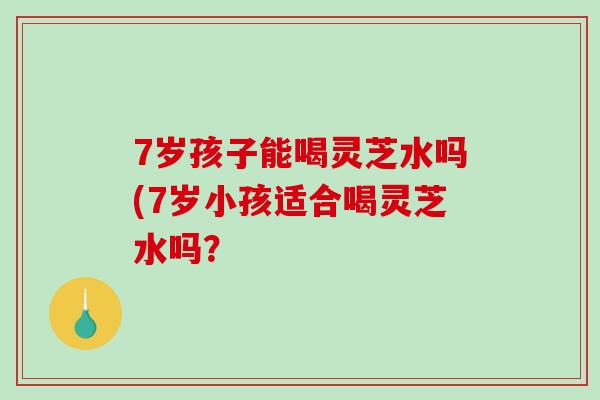 7岁孩子能喝灵芝水吗(7岁小孩适合喝灵芝水吗？